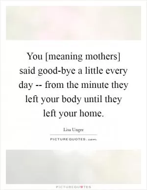You [meaning mothers] said good-bye a little every day -- from the minute they left your body until they left your home Picture Quote #1