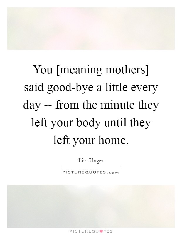 You [meaning mothers] said good-bye a little every day -- from the minute they left your body until they left your home. Picture Quote #1