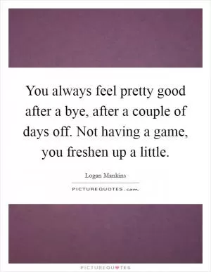 You always feel pretty good after a bye, after a couple of days off. Not having a game, you freshen up a little Picture Quote #1