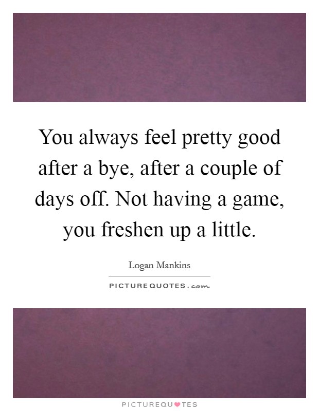 You always feel pretty good after a bye, after a couple of days off. Not having a game, you freshen up a little. Picture Quote #1