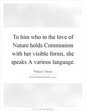 To him who in the love of Nature holds Communion with her visible forms, she speaks A various language Picture Quote #1