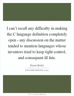 I can’t recall any difficulty in making the C language definition completely open - any discussion on the matter tended to mention languages whose inventors tried to keep tight control, and consequent ill fate Picture Quote #1
