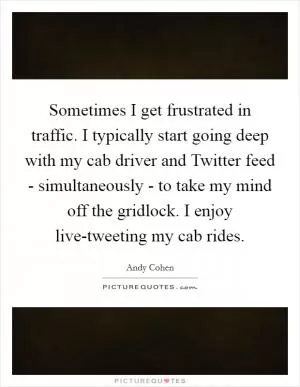 Sometimes I get frustrated in traffic. I typically start going deep with my cab driver and Twitter feed - simultaneously - to take my mind off the gridlock. I enjoy live-tweeting my cab rides Picture Quote #1