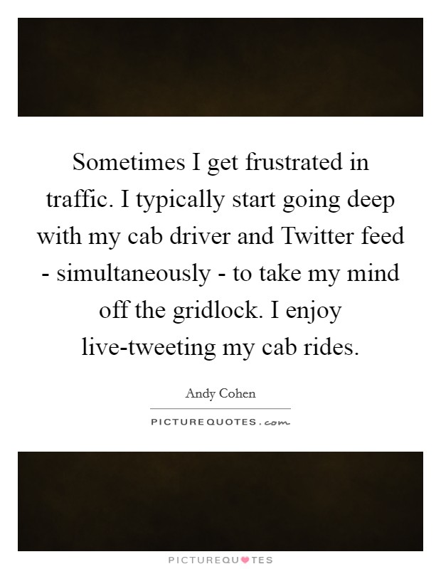 Sometimes I get frustrated in traffic. I typically start going deep with my cab driver and Twitter feed - simultaneously - to take my mind off the gridlock. I enjoy live-tweeting my cab rides. Picture Quote #1