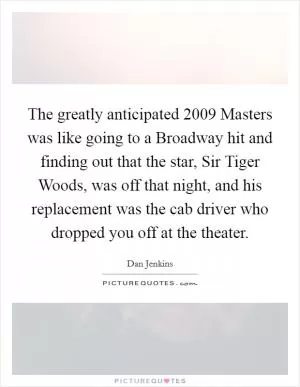 The greatly anticipated 2009 Masters was like going to a Broadway hit and finding out that the star, Sir Tiger Woods, was off that night, and his replacement was the cab driver who dropped you off at the theater Picture Quote #1