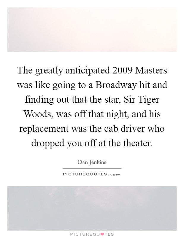 The greatly anticipated 2009 Masters was like going to a Broadway hit and finding out that the star, Sir Tiger Woods, was off that night, and his replacement was the cab driver who dropped you off at the theater. Picture Quote #1