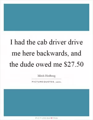 I had the cab driver drive me here backwards, and the dude owed me $27.50 Picture Quote #1