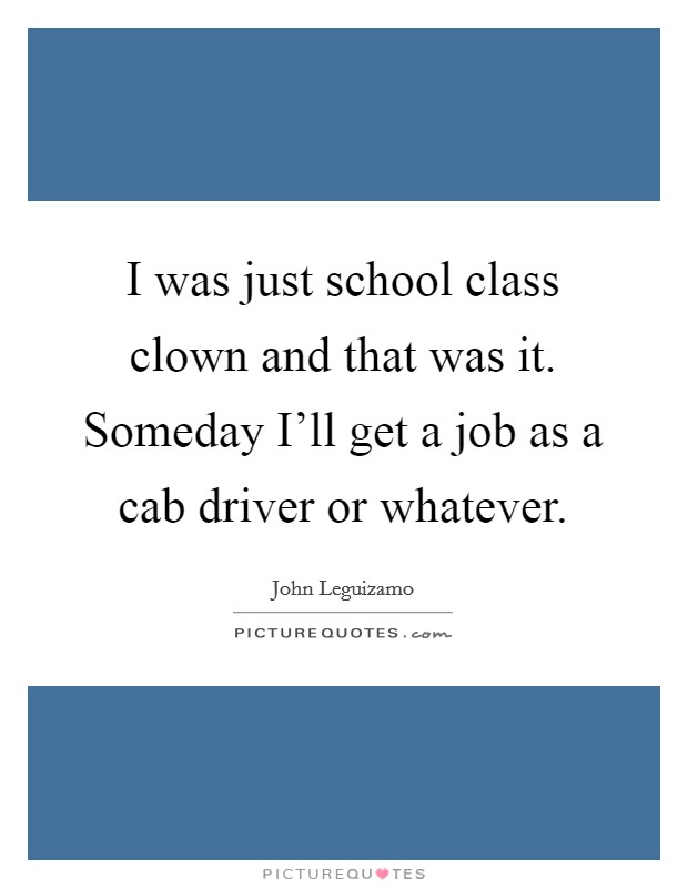 I was just school class clown and that was it. Someday I'll get a job as a cab driver or whatever. Picture Quote #1