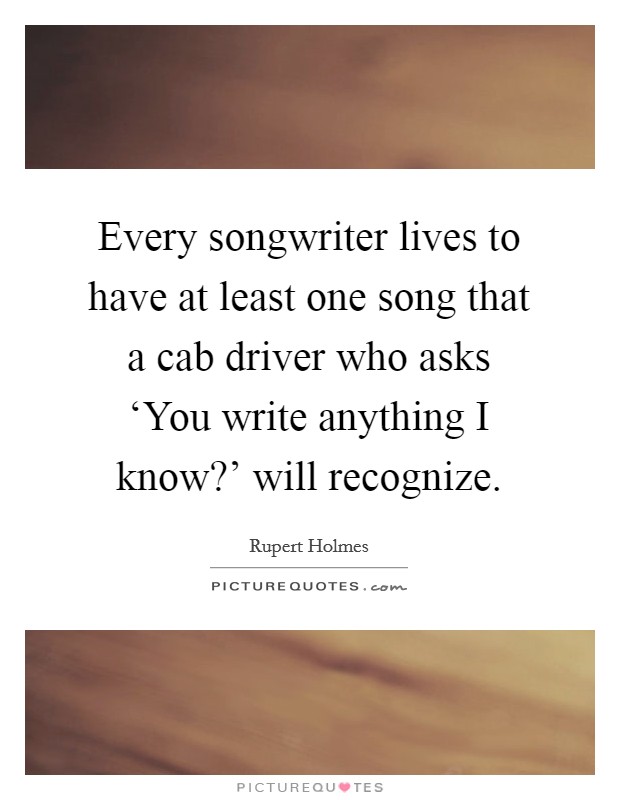 Every songwriter lives to have at least one song that a cab driver who asks ‘You write anything I know?' will recognize. Picture Quote #1