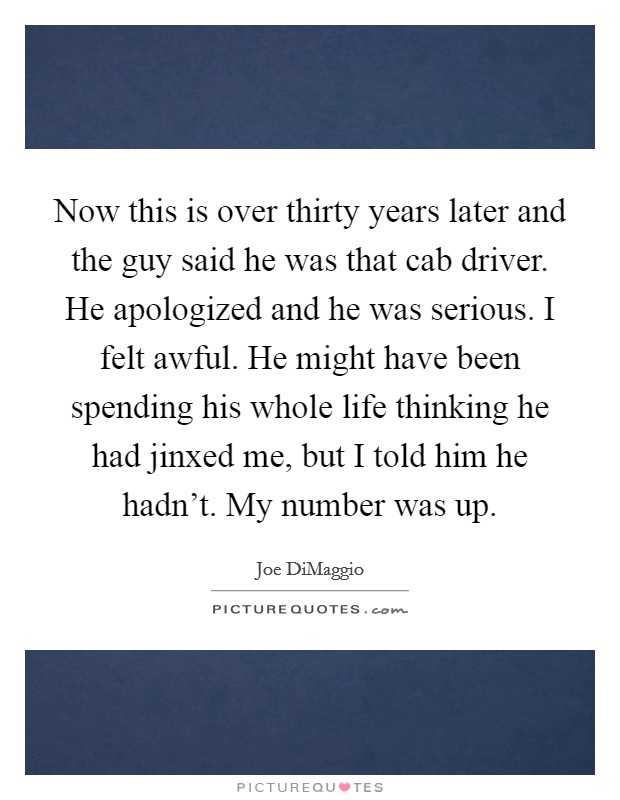 Now this is over thirty years later and the guy said he was that cab driver. He apologized and he was serious. I felt awful. He might have been spending his whole life thinking he had jinxed me, but I told him he hadn't. My number was up. Picture Quote #1