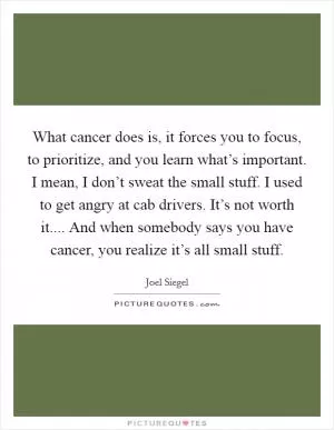 What cancer does is, it forces you to focus, to prioritize, and you learn what’s important. I mean, I don’t sweat the small stuff. I used to get angry at cab drivers. It’s not worth it.... And when somebody says you have cancer, you realize it’s all small stuff Picture Quote #1