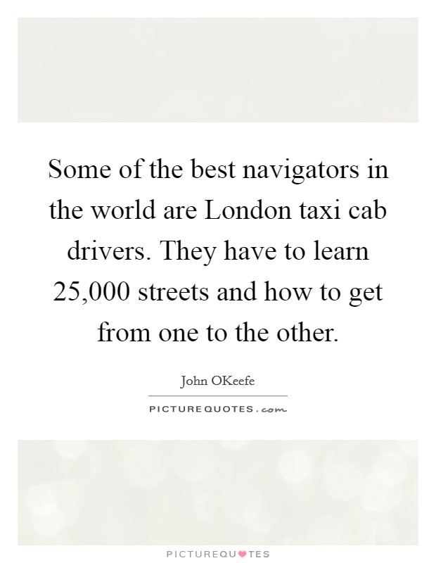 Some of the best navigators in the world are London taxi cab drivers. They have to learn 25,000 streets and how to get from one to the other. Picture Quote #1