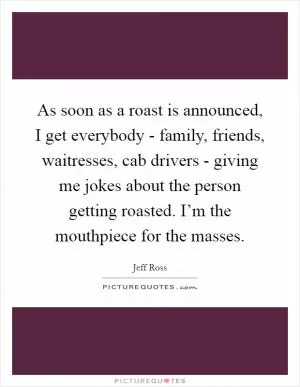 As soon as a roast is announced, I get everybody - family, friends, waitresses, cab drivers - giving me jokes about the person getting roasted. I’m the mouthpiece for the masses Picture Quote #1