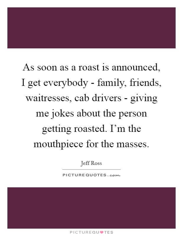 As soon as a roast is announced, I get everybody - family, friends, waitresses, cab drivers - giving me jokes about the person getting roasted. I'm the mouthpiece for the masses. Picture Quote #1