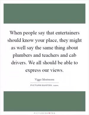 When people say that entertainers should know your place, they might as well say the same thing about plumbers and teachers and cab drivers. We all should be able to express our views Picture Quote #1