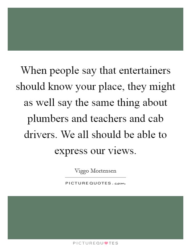 When people say that entertainers should know your place, they might as well say the same thing about plumbers and teachers and cab drivers. We all should be able to express our views. Picture Quote #1
