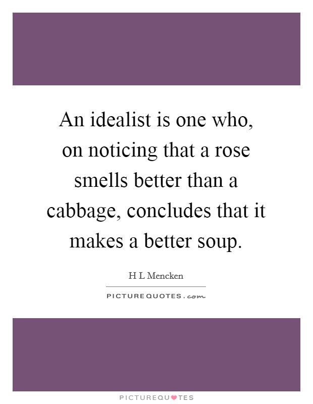 An idealist is one who, on noticing that a rose smells better than a cabbage, concludes that it makes a better soup. Picture Quote #1