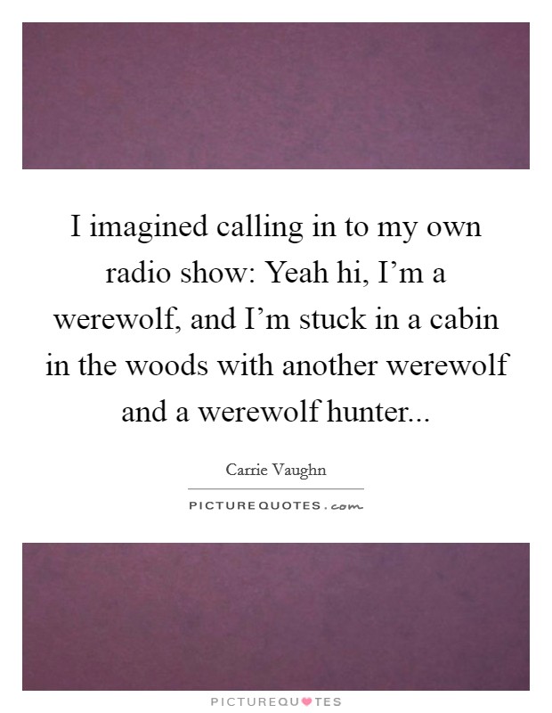 I imagined calling in to my own radio show: Yeah hi, I'm a werewolf, and I'm stuck in a cabin in the woods with another werewolf and a werewolf hunter... Picture Quote #1