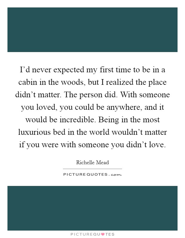 I'd never expected my first time to be in a cabin in the woods, but I realized the place didn't matter. The person did. With someone you loved, you could be anywhere, and it would be incredible. Being in the most luxurious bed in the world wouldn't matter if you were with someone you didn't love. Picture Quote #1