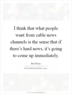 I think that what people want from cable news channels is the sense that if there’s hard news, it’s going to come up immediately Picture Quote #1