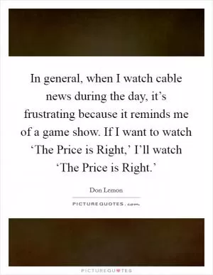 In general, when I watch cable news during the day, it’s frustrating because it reminds me of a game show. If I want to watch ‘The Price is Right,’ I’ll watch ‘The Price is Right.’ Picture Quote #1