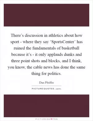There’s discussion in athletics about how sport - where they say ‘SportsCenter’ has ruined the fundamentals of basketball because it’s - it only applauds dunks and three point shots and blocks, and I think, you know, the cable news has done the same thing for politics Picture Quote #1