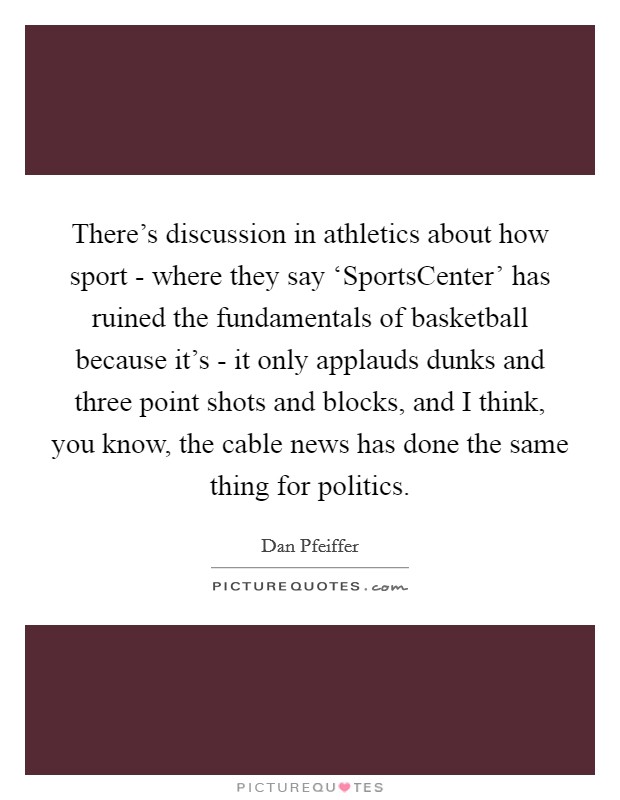 There's discussion in athletics about how sport - where they say ‘SportsCenter' has ruined the fundamentals of basketball because it's - it only applauds dunks and three point shots and blocks, and I think, you know, the cable news has done the same thing for politics. Picture Quote #1