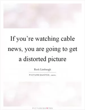 If you’re watching cable news, you are going to get a distorted picture Picture Quote #1