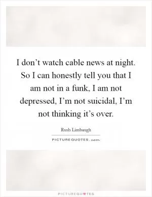 I don’t watch cable news at night. So I can honestly tell you that I am not in a funk, I am not depressed, I’m not suicidal, I’m not thinking it’s over Picture Quote #1