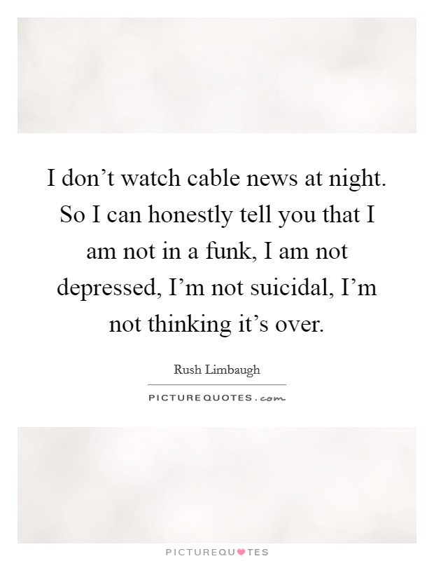 I don't watch cable news at night. So I can honestly tell you that I am not in a funk, I am not depressed, I'm not suicidal, I'm not thinking it's over. Picture Quote #1