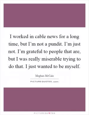 I worked in cable news for a long time, but I’m not a pundit. I’m just not. I’m grateful to people that are, but I was really miserable trying to do that. I just wanted to be myself Picture Quote #1
