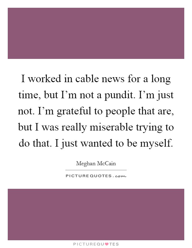 I worked in cable news for a long time, but I'm not a pundit. I'm just not. I'm grateful to people that are, but I was really miserable trying to do that. I just wanted to be myself. Picture Quote #1
