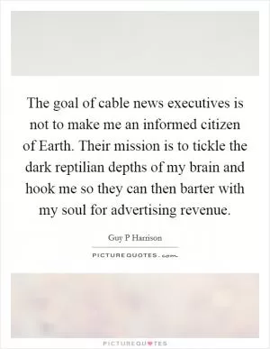 The goal of cable news executives is not to make me an informed citizen of Earth. Their mission is to tickle the dark reptilian depths of my brain and hook me so they can then barter with my soul for advertising revenue Picture Quote #1
