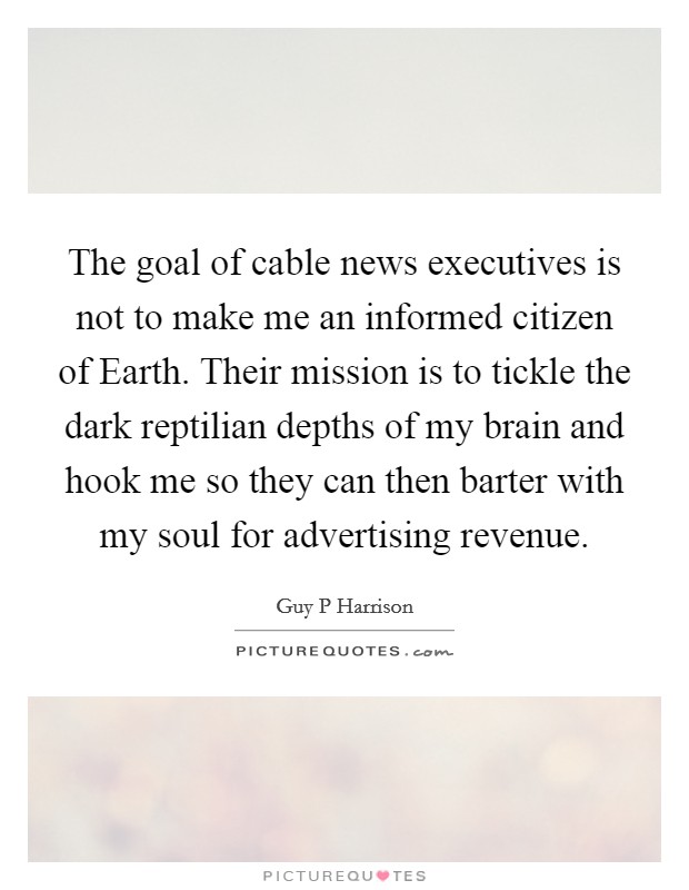 The goal of cable news executives is not to make me an informed citizen of Earth. Their mission is to tickle the dark reptilian depths of my brain and hook me so they can then barter with my soul for advertising revenue. Picture Quote #1