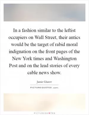 In a fashion similar to the leftist occupiers on Wall Street, their antics would be the target of rabid moral indignation on the front pages of the New York times and Washington Post and on the lead stories of every cable news show Picture Quote #1