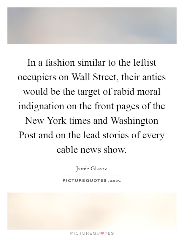 In a fashion similar to the leftist occupiers on Wall Street, their antics would be the target of rabid moral indignation on the front pages of the New York times and Washington Post and on the lead stories of every cable news show. Picture Quote #1