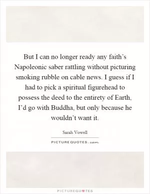 But I can no longer ready any faith’s Napoleonic saber rattling without picturing smoking rubble on cable news. I guess if I had to pick a spiritual figurehead to possess the deed to the entirety of Earth, I’d go with Buddha, but only because he wouldn’t want it Picture Quote #1