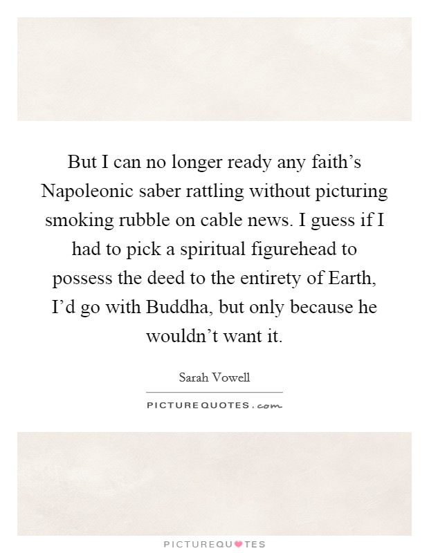 But I can no longer ready any faith's Napoleonic saber rattling without picturing smoking rubble on cable news. I guess if I had to pick a spiritual figurehead to possess the deed to the entirety of Earth, I'd go with Buddha, but only because he wouldn't want it. Picture Quote #1