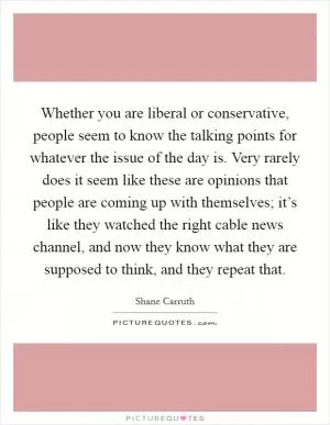 Whether you are liberal or conservative, people seem to know the talking points for whatever the issue of the day is. Very rarely does it seem like these are opinions that people are coming up with themselves; it’s like they watched the right cable news channel, and now they know what they are supposed to think, and they repeat that Picture Quote #1