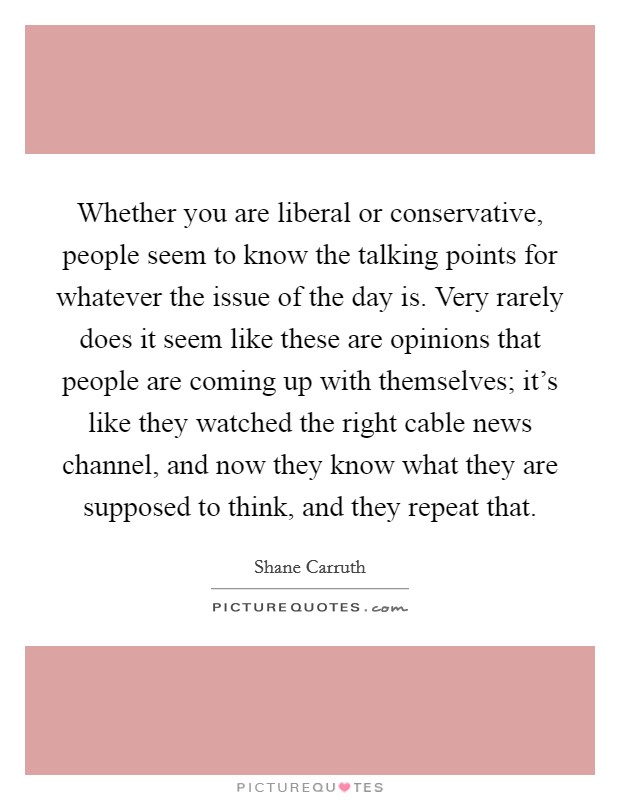 Whether you are liberal or conservative, people seem to know the talking points for whatever the issue of the day is. Very rarely does it seem like these are opinions that people are coming up with themselves; it's like they watched the right cable news channel, and now they know what they are supposed to think, and they repeat that. Picture Quote #1