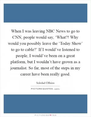 When I was leaving NBC News to go to CNN, people would say, ‘What?! Why would you possibly leave the ‘Today Show’ to go to cable?’ If I would’ve listened to people, I would’ve been on a great platform, but I wouldn’t have grown as a journalist. So far, most of the steps in my career have been really good Picture Quote #1