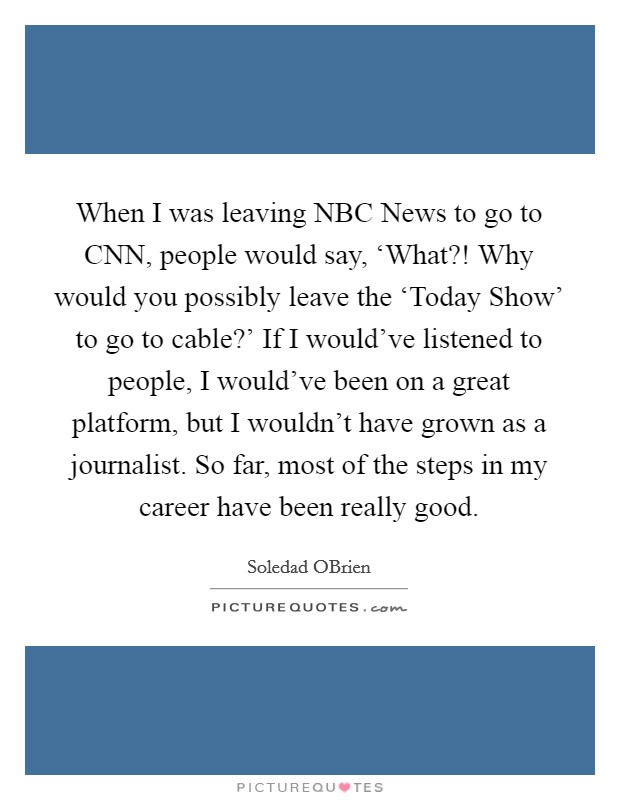 When I was leaving NBC News to go to CNN, people would say, ‘What?! Why would you possibly leave the ‘Today Show' to go to cable?' If I would've listened to people, I would've been on a great platform, but I wouldn't have grown as a journalist. So far, most of the steps in my career have been really good. Picture Quote #1