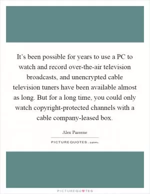 It’s been possible for years to use a PC to watch and record over-the-air television broadcasts, and unencrypted cable television tuners have been available almost as long. But for a long time, you could only watch copyright-protected channels with a cable company-leased box Picture Quote #1