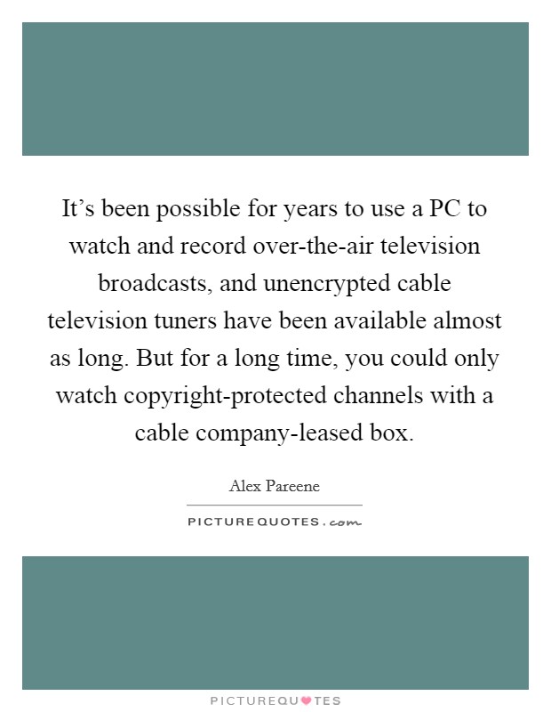 It's been possible for years to use a PC to watch and record over-the-air television broadcasts, and unencrypted cable television tuners have been available almost as long. But for a long time, you could only watch copyright-protected channels with a cable company-leased box. Picture Quote #1