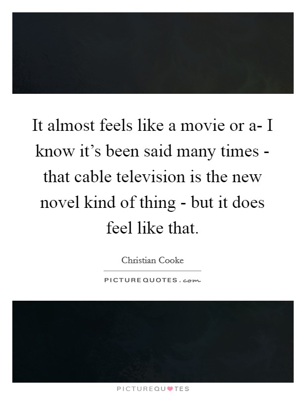 It almost feels like a movie or a- I know it's been said many times - that cable television is the new novel kind of thing - but it does feel like that. Picture Quote #1