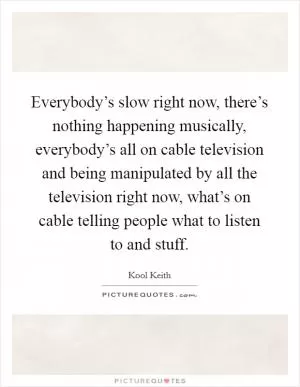 Everybody’s slow right now, there’s nothing happening musically, everybody’s all on cable television and being manipulated by all the television right now, what’s on cable telling people what to listen to and stuff Picture Quote #1