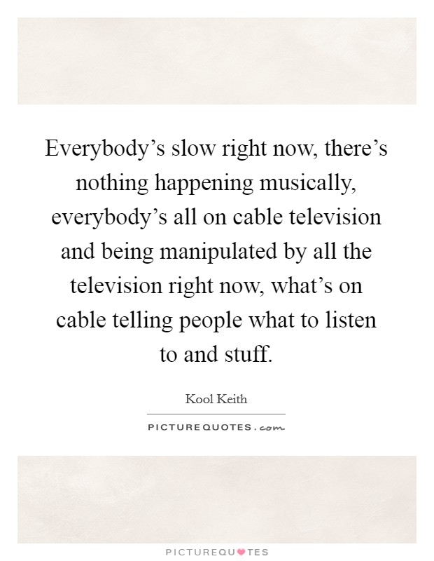 Everybody's slow right now, there's nothing happening musically, everybody's all on cable television and being manipulated by all the television right now, what's on cable telling people what to listen to and stuff. Picture Quote #1