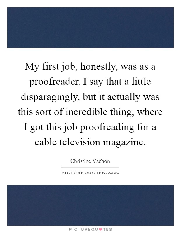 My first job, honestly, was as a proofreader. I say that a little disparagingly, but it actually was this sort of incredible thing, where I got this job proofreading for a cable television magazine. Picture Quote #1
