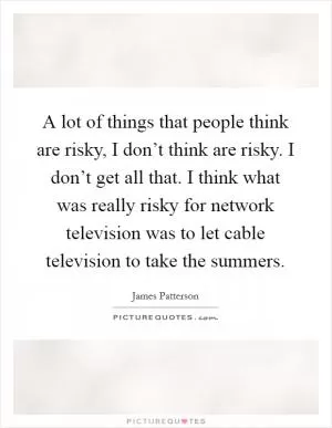 A lot of things that people think are risky, I don’t think are risky. I don’t get all that. I think what was really risky for network television was to let cable television to take the summers Picture Quote #1
