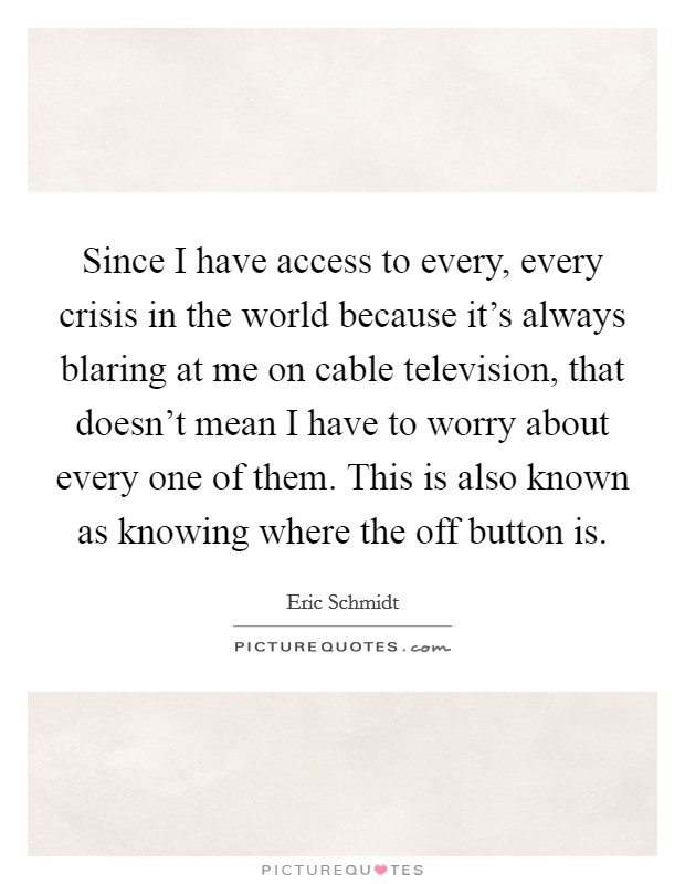 Since I have access to every, every crisis in the world because it's always blaring at me on cable television, that doesn't mean I have to worry about every one of them. This is also known as knowing where the off button is. Picture Quote #1
